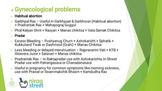 








Gynecological problems
Habitual abortion
Garbhpal Ras – Useful in Garbhpaat & Garbhsrav (Habitual abortion)
+ Pradrantak Ras + Mahayograj Guggul
Phal Kalyan Ghrit + Rasyan + Manas chikitsa + Vata Samak Chikitsa
Pradar
Excess Bleeding – Pushyanug Churn + Ashokarisht + Sphatik +
Kukkutand Twak or Dashmool (Grahi) + Manas Chikitsa
Less bleeding or delayed menstruation – Rajpravartni Vati + KTB +
Aloevera Juice + Satavari + Manas chikitsa
Pradrantak Ras – In Raktapradar use with Ashokarishta, In Shwet
Pradar use with Patrangasava or Chanadanasava
Useful in pregnancy for common symptoms like morning sickness,
use with Prawal or Swarnmakshik Bhasm + Kamdudha Ras
 