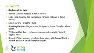 







Jwara
Kaphapradhan Jwar
Vaman (Should not give in Tarun Jwara)
Light food, Kashay Ras yukt dravya (Should not give in Tarun
Jwara)
Niram Jwara – Dugdha Pryog
Shadang Paniya – Nagarmotha, Pittapapda, Ushir, Chandan, Khas,
Sonth.
Tribhuvan Kirti Ras – Ushnaveerya aushadh useful in Vataj &
Kaphaj Jwar
If use in Pittaj jwar only give less dose along with Prawal Pishti +
Abhrak Bhasm + Swarn makshik Bhasm
 