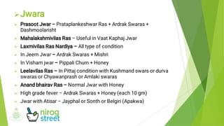 









Jwara
Prasoot Jwar – Prataplankeshwar Ras + Ardrak Swaras +
Dashmoolarisht
Mahalakshmivilas Ras – Useful in Vaat Kaphaj Jwar
Laxmivilas Ras Nardiya – All type of condition
In Jeern Jwar – Ardrak Swaras + Mishri
In Visham jwar – Pippali Churn + Honey
Leelavilas Ras – In Pittaj condition with Kushmand swars or durva
swaras or Chyawanprash or Amlaki swaras
Anand bhairav Ras – Normal Jwar with Honey
High grade fever – Ardrak Swaras + Honey (each 10 gm)
Jwar with Atisar – Jayphal or Sonth or Belgiri (Apakwa)
 