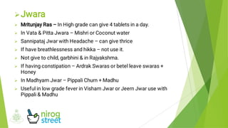 








Jwara
Mritunjay Ras – In High grade can give 4 tablets in a day.
In Vata & Pitta Jwara – Mishri or Coconut water
Sannipataj Jwar with Headache – can give thrice
If have breathlessness and hikka – not use it.
Not give to child, garbhini & in Rajyakshma.
If having constipation – Ardrak Swaras or betel leave swaras +
Honey
In Madhyam Jwar – Pippali Churn + Madhu
Useful in low grade fever in Visham Jwar or Jeern Jwar use with
Pippali & Madhu
 