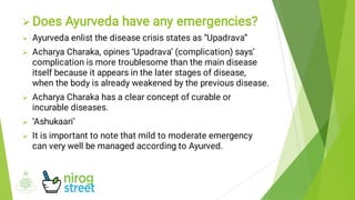 





Does Ayurveda have any emergencies?
Ayurveda enlist the disease crisis states as “Upadrava”
Acharya Charaka, opines ‘Upadrava’ (complication) says’
complication is more troublesome than the main disease
itself because it appears in the later stages of disease,
when the body is already weakened by the previous disease.
Acharya Charaka has a clear concept of curable or
incurable diseases.
‘Ashukaari’
It is important to note that mild to moderate emergency
can very well be managed according to Ayurved.
 