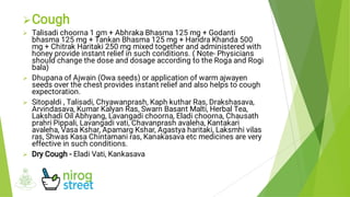 




Cough
Talisadi choorna 1 gm + Abhraka Bhasma 125 mg + Godanti
bhasma 125 mg + Tankan Bhasma 125 mg + Haridra Khanda 500
mg + Chitrak Haritaki 250 mg mixed together and administered with
honey provide instant relief in such conditions. ( Note- Physicians
should change the dose and dosage according to the Roga and Rogi
bala)
Dhupana of Ajwain (Owa seeds) or application of warm ajwayen
seeds over the chest provides instant relief and also helps to cough
expectoration.
Sitopaldi , Talisadi, Chyawanprash, Kaph kuthar Ras, Drakshasava,
Arvindasava, Kumar Kalyan Ras, Swarn Basant Malti, Herbal Tea,
Lakshadi Oil Abhyang, Lavangadi choorna, Eladi choorna, Chausath
prahri Pippali, Lavangadi vati, Chavanprash avaleha, Kantakari
avaleha, Vasa Kshar, Apamarg Kshar, Agastya haritaki, Laksmhi vilas
ras, Shwas Kasa Chintamani ras, Kanakasava etc medicines are very
effective in such conditions.
Dry Cough - Eladi Vati, Kankasava
 