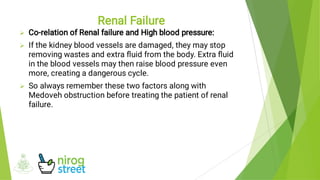 


Co-relation of Renal failure and High blood pressure:
If the kidney blood vessels are damaged, they may stop
removing wastes and extra ﬂuid from the body. Extra ﬂuid
in the blood vessels may then raise blood pressure even
more, creating a dangerous cycle.
So always remember these two factors along with
Medoveh obstruction before treating the patient of renal
failure.
Renal Failure
 