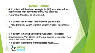 






4. If patient still has low Hemoglobin (Hb) level which does
not increase with above treatment, you can add:
Punarnava Mandoor or Dhatri Lauh
5. If patient has Prameh / Madhumeh, you can add:
Yasad Bhasm, Swarn Makshik Bhasm, Vasant kusumakar
Ras
6. If patient is having Daurbalya (weakness) in excess:
Sarvatobhadra Vati, Shatavri Churna, Vasant kusumakar Ras,
Swarn Basant Malti Ras
7. If patient is suffering from repeated fever: ………
Renal Failure
 