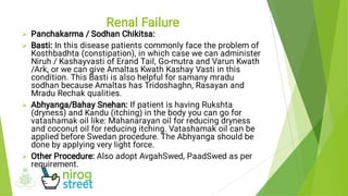 



Panchakarma / Sodhan Chikitsa:
Basti: In this disease patients commonly face the problem of
Kosthbadhta (constipation), in which case we can administer
Niruh / Kashayvasti of Erand Tail, Go-mutra and Varun Kwath
/Ark, or we can give Amaltas Kwath Kashay Vasti in this
condition. This Basti is also helpful for samany mradu
sodhan because Amaltas has Tridoshaghn, Rasayan and
Mradu Rechak qualities.
Abhyanga/Bahay Snehan: If patient is having Rukshta
(dryness) and Kandu (itching) in the body you can go for
vatashamak oil like: Mahanarayan oil for reducing dryness
and coconut oil for reducing itching. Vatashamak oil can be
applied before Swedan procedure. The Abhyanga should be
done by applying very light force.
Other Procedure: Also adopt AvgahSwed, PaadSwed as per
requirement.
Renal Failure
 