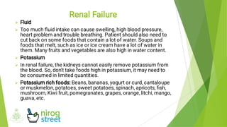 




Fluid
Too much ﬂuid intake can cause swelling, high blood pressure,
heart problem and trouble breathing. Patient should also need to
cut back on some foods that contain a lot of water. Soups and
foods that melt, such as ice or ice cream have a lot of water in
them. Many fruits and vegetables are also high in water content.
Potassium
In renal failure, the kidneys cannot easily remove potassium from
the blood. So, don’t take foods high in potassium, it may need to
be consumed in limited quantities.
Potassium rich foods: Beans, bananas, yogurt or curd, cantaloupe
or muskmelon, potatoes, sweet potatoes, spinach, apricots, ﬁsh,
mushroom, Kiwi fruit, pomegranates, grapes, orange, litchi, mango,
guava, etc.
Renal Failure
 