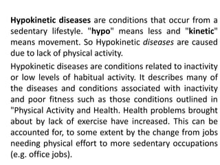 Hypokinetic diseases are conditions that occur from a
sedentary lifestyle. "hypo" means less and "kinetic"
means movement. So Hypokinetic diseases are caused
due to lack of physical activity.
Hypokinetic diseases are conditions related to inactivity
or low levels of habitual activity. It describes many of
the diseases and conditions associated with inactivity
and poor fitness such as those conditions outlined in
"Physical Activity and Health. Health problems brought
about by lack of exercise have increased. This can be
accounted for, to some extent by the change from jobs
needing physical effort to more sedentary occupations
(e.g. office jobs).
 