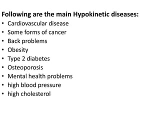 Following are the main Hypokinetic diseases:
• Cardiovascular disease
• Some forms of cancer
• Back problems
• Obesity
• Type 2 diabetes
• Osteoporosis
• Mental health problems
• high blood pressure
• high cholesterol
 