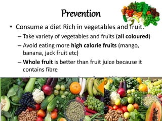 • Consume a diet Rich in vegetables and fruit.
– Take variety of vegetables and fruits (all coloured)
– Avoid eating more high calorie fruits (mango,
banana, jack fruit etc)
– Whole fruit is better than fruit juice because it
contains fibre
– Whatever is green reduces fat and blood sugar
– Sweet, sour and salty increases fat and blood
sugar
Prevention
 