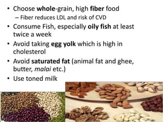 • Choose whole-grain, high fiber food
– Fiber reduces LDL and risk of CVD
• Consume Fish, especially oily fish at least
twice a week
• Avoid taking egg yolk which is high in
cholesterol
• Avoid saturated fat (animal fat and ghee,
butter, malai etc.)
• Use toned milk
 