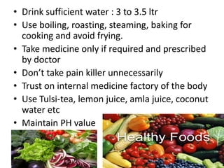 • Drink sufficient water : 3 to 3.5 ltr
• Use boiling, roasting, steaming, baking for
cooking and avoid frying.
• Take medicine only if required and prescribed
by doctor
• Don’t take pain killer unnecessarily
• Trust on internal medicine factory of the body
• Use Tulsi-tea, lemon juice, amla juice, coconut
water etc
• Maintain PH value
 