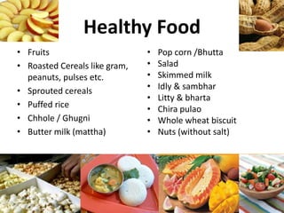 Healthy Food
• Fruits
• Roasted Cereals like gram,
peanuts, pulses etc.
• Sprouted cereals
• Puffed rice
• Chhole / Ghugni
• Butter milk (mattha)
• Pop corn /Bhutta
• Salad
• Skimmed milk
• Idly & sambhar
• Litty & bharta
• Chira pulao
• Whole wheat biscuit
• Nuts (without salt)
 