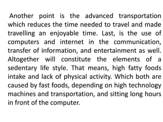 Another point is the advanced transportation
which reduces the time needed to travel and made
travelling an enjoyable time. Last, is the use of
computers and internet in the communication,
transfer of information, and entertainment as well.
Altogether will constitute the elements of a
sedentary life style. That means, high fatty foods
intake and lack of physical activity. Which both are
caused by fast foods, depending on high technology
machines and transportation, and sitting long hours
in front of the computer.
 