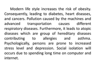 Modern life style increases the risk of obesity.
Consequently, leading to diabetes, heart diseases,
and cancers. Pollution caused by the machines and
advanced transportation causes different
respiratory diseases. Furthermore, it leads to atopic
diseases which are group of hereditary diseases
contributing to allergies and asthma.
Psychologically, persons are prone to increased
stress level and depression. Social isolation will
occurs due to spending long time on computer and
internet.
 