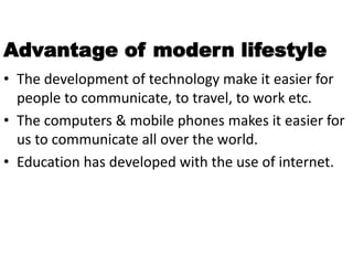 Advantage of modern lifestyle
• The development of technology make it easier for
people to communicate, to travel, to work etc.
• The computers & mobile phones makes it easier for
us to communicate all over the world.
• Education has developed with the use of internet.
 