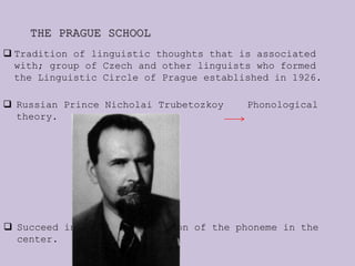 THE PRAGUE SCHOOL
 Tradition of linguistic thoughts that is associated
with; group of Czech and other linguists who formed
the Linguistic Circle of Prague established in 1926.
 Russian Prince Nicholai Trubetozkoy Phonological
theory.
 Succeed in placing the notion of the phoneme in the
center.
 