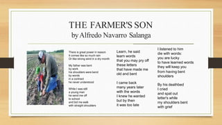 THE FARMER'S SON
There is great power in reason
It comes like so much rain
Or like strong wind in a dry month
My father was bent
by work
his shoulders were bend
by words
in a contract
he never understood
While I was still
a young man
he send me off
to school
and bid me walk
with straight shoulders
Learn, he said
learn words
that you may pry off
these letters
that have made me
old and bent
I came back
many years later
with the words
I knew he wanted
but by then
it was too late
I listened to him
die with words:
you are lucky
to have learned words
they will keep you
from having bent
shoulders
By his deathbed
I cried
and spat out
letter's while
my shoulders bent
with grief
byAlfredo Navarro Salanga
____________________________________________________
 