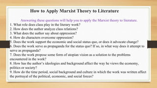 How to Apply Marxist Theory to Literature
Answering these questions will help you to apply the Marxist theory to literature.
1. What role does class play in the literary work?
2. How does the author analyze class relations?
3. What does the author say about oppression?
4. How do characters overcome oppression?
5. Does the work support the economic and social status quo, or does it advocate change?
6. Does the work serve as propaganda for the status quo? If so, in what way does it attempt to
serve as propaganda?
7. Does the work propose some form of utopian vision as a solution to the problems
encountered in the work?
8. How has the author’s ideologies and background affect the way he views the economy,
politics or society?
9. How do the time period, social background and culture in which the work was written affect
the portrayal of the political, economic, and social forces?
 