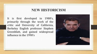 It is first developed in 1980’s,
primarily through the work of the
critic and University of California,
Berkeley English professor Stephen
Greenblatt, and gained widespread
influence in the 1990’s
NEW HISTORICISM
 