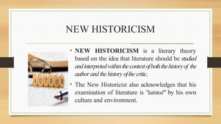 NEW HISTORICISM
_______________________________________________________
• NEW HISTORICISM is a literary theory
based on the idea that literature should be studied
andinterpretedwithinthecontextofboththehistoryof the
author and the history ofthe critic.
• The New Historicist also acknowledges that his
examination of literature is "tainted" by his own
culture and environment.
 