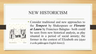 NEW HISTORICISM
_______________________________________________________
• Consider traditional and new approaches to
the Tempest by Shakespeare or Florante
at Laura by Francisco Balagtas– both could
be seen from new historical analysis, as play
situated in a period of social anxiety; the
former in the context of Elizabeth era (depict
it asthegoldenageinEnglish history).
 