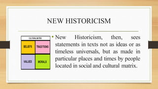 NEW HISTORICISM
• New Historicism, then, sees
statements in texts not as ideas or as
timeless universals, but as made in
particular places and times by people
located in social and cultural matrix.
_______________________________________________________
 