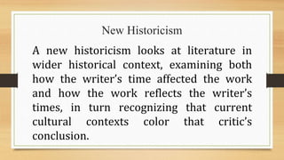 New Historicism
A new historicism looks at literature in
wider historical context, examining both
how the writer’s time affected the work
and how the work reflects the writer’s
times, in turn recognizing that current
cultural contexts color that critic’s
conclusion.
 