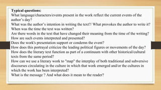 Typical questions:
What language/characters/events present in the work reflect the current events of the
author’s day?
What was the author’s intention in writing the text?/ What provokes the author to write it?
When was the time the text was written?
Are there words in the text that have changed their meaning from the time of the writing?
How are such events interpreted and presented?
Does the work's presentation support or condemn the event?
How does this portrayal criticize the leading political figures or movements of the day?
How does the literary text function as part of a continuum with other historical/cultural
texts from the same period?
How can we use a literary work to "map" the interplay of both traditional and subversive
discourses circulating in the culture in which that work emerged and/or the cultures in
which the work has been interpreted?
What is the message ? And what does it mean to the reader?
 