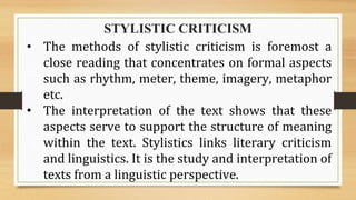 STYLISTIC CRITICISM
• The methods of stylistic criticism is foremost a
close reading that concentrates on formal aspects
such as rhythm, meter, theme, imagery, metaphor
etc.
• The interpretation of the text shows that these
aspects serve to support the structure of meaning
within the text. Stylistics links literary criticism
and linguistics. It is the study and interpretation of
texts from a linguistic perspective.
 