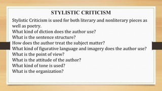 STYLISTIC CRITICISM
Stylistic Criticism is used for both literary and nonliterary pieces as
well as poetry.
What kind of diction does the author use?
What is the sentence structure?
How does the author treat the subject matter?
What kind of figurative language and imagery does the author use?
What is the point of view?
What is the attitude of the author?
What kind of tone is used?
What is the organization?
 
