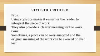 STYLISTIC CRITICISM
Pros:
Using stylistics makes it easier for the reader to
interpret the piece of work.
They also provide a clearer meaning for the work.
Cons:
Sometimes, a piece can be over-analyzed and the
original meaning of the work can be skewed or even
lost.
 