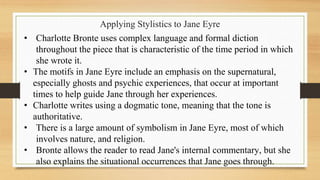 Applying Stylistics to Jane Eyre
• Charlotte Bronte uses complex language and formal diction
throughout the piece that is characteristic of the time period in which
she wrote it.
• The motifs in Jane Eyre include an emphasis on the supernatural,
especially ghosts and psychic experiences, that occur at important
times to help guide Jane through her experiences.
• Charlotte writes using a dogmatic tone, meaning that the tone is
authoritative.
• There is a large amount of symbolism in Jane Eyre, most of which
involves nature, and religion.
• Bronte allows the reader to read Jane's internal commentary, but she
also explains the situational occurrences that Jane goes through.
 