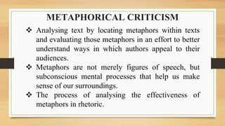 METAPHORICAL CRITICISM
 Analysing text by locating metaphors within texts
and evaluating those metaphors in an effort to better
understand ways in which authors appeal to their
audiences.
 Metaphors are not merely figures of speech, but
subconscious mental processes that help us make
sense of our surroundings.
 The process of analysing the effectiveness of
metaphors in rhetoric.
 