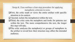 Sonja K. Foss outlines a four-step procedure for applying
metaphoric criticism to texts:
First, the critic reads or views the entire artifact with specific
attention to its context.
 Second, isolate the metaphor(s) within the text.
Third, the critic sorts the metaphors and looks for patterns use
within the text. The more comprehensive the text, the longer
this step will take.
The critic analyzes the metaphor(s) or groups of metaphors in
the artifact to reveal how their structure may affect the intended
audience.
 