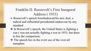 Franklin D. Roosevelt’s First Inaugural
Address ( 1933)
 Roosevelt’s speech foreshadowed his new deal, a
radical and influential presidential endeavour by any
standard
 In Roosevelt’s speech, the United States is fighting a
war ( was not actually fighting a war in 1933, but there
in lies the comparison.
 The speech lies in the overt use of the over-all
metaphor.
 