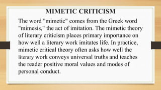 MIMETIC CRITICISM
The word "mimetic" comes from the Greek word
"mimesis," the act of imitation. The mimetic theory
of literary criticism places primary importance on
how well a literary work imitates life. In practice,
mimetic critical theory often asks how well the
literary work conveys universal truths and teaches
the reader positive moral values and modes of
personal conduct.
 