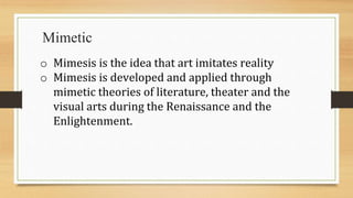 Mimetic
o Mimesis is the idea that art imitates reality
o Mimesis is developed and applied through
mimetic theories of literature, theater and the
visual arts during the Renaissance and the
Enlightenment.
 