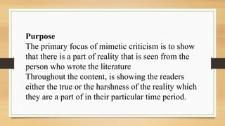 Purpose
The primary focus of mimetic criticism is to show
that there is a part of reality that is seen from the
person who wrote the literature
Throughout the content, is showing the readers
either the true or the harshness of the reality which
they are a part of in their particular time period.
 