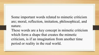Some important words related to mimetic criticism
are; moral, reflection, imitation, philosophical, and
nature.
These words are a key concept in mimetic criticism
which form a shape that creates the mimetic
criticism, is if an imagination from another time
period or reality in the real world.
 