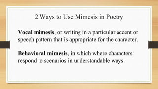 2 Ways to Use Mimesis in Poetry
Vocal mimesis, or writing in a particular accent or
speech pattern that is appropriate for the character.
Behavioral mimesis, in which where characters
respond to scenarios in understandable ways.
 