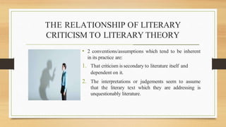 THE RELATIONSHIP OF LITERARY
CRITICISM TO LITERARY THEORY
________________________________________________________
• 2 conventions/assumptions which tend to be inherent
in its practice are:
1. That criticism is secondary to literature itself and
dependent on it.
2. The interpretations or judgements seem to assume
that the literary text which they are addressing is
unquestionably literature.
 