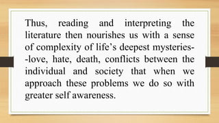 Thus, reading and interpreting the
literature then nourishes us with a sense
of complexity of life’s deepest mysteries-
-love, hate, death, conflicts between the
individual and society that when we
approach these problems we do so with
greater self awareness.
 