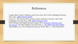 References
Louden, Bruce. Homer's Odyssey and the Near East. New York: Cambridge University
Press, 2011. ISBN 978-0521768207
Lowe, N. J. The Classical Plot and the Invention of Western Narrative. New York:
Cambridge University Press, 2000. ISBN 978-0521771764
Wolff, Richard, and Stephen Resnick (August 1987). Economics: Marxian versus
Neoclassical. The Johns Hopkins University Press. p. 130. ISBN 978-0-8018-3480-6.
David Mikics, ed. A New Handbook of Literary Terms, 2007, s.v. "New historicism".
 