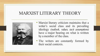 MARXIST LITERARY THEORY
_______________________________________________________
• Marxist literary criticism maintains that a
writer’s social class and its prevailing
ideology (outlook, values, tacit assumptions)
have a major bearing on what is written
by a member of the class.
• The writers are constantly formed by
their social contexts.
 