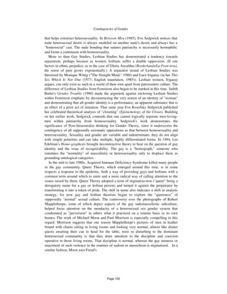 Contingencies of Gender 887
that helps construct heterosexuality. In Between Men (1985), Eve Sedgwick notices that
male heterosexual desire is always modeled on another male's desire and always has a
"homosocial" cast. The male bonding that sutures patriarchy is necessarily homophilic
and forms a continuum with homosexuality.
More so than Gay Studies, Lesbian Studies has demonstrated a tendency towards
separatism, perhaps because as women, lesbians suffer a double oppression. (If one
factors in ethnic prejudice, as in the case of Gloria Anzaldua (Borderlands/La Fron-tera),
the sense of pain grows exponentially.) A separatist strand of Lesbian Studies was
theorized by Monique Wittig ("The Straight Mind," 1980) and Luce Irigaray (in her This
Sex Which Is Not One (1977; English translation, 1985)). Lesbian women, Irigaray
argues, can only exist as such in a world of their own apart from patrocentric culture. The
difference of Lesbian Studies from Feminism also began to be marked at this time. Judith
Butler's Gender Trouble (1990) made the argument against enclosing Lesbian Studies
within Feminism emphatic by deconstructing the very notion of an identity of "woman"
and demonstrating that all gender identity is a performance, an apparent substance that is
an effect of a prior act of imitation. That same year Eve Kosofsky Sedgwick published
her celebrated theoretical analysis of "closeting" (Epistemology of the Closet). Building
on her earlier work, Sedgwick contends that one cannot logically separate men-loving-
men within patriarchy from homosexuality. Sedgwick's work demonstrates the
significance of Post-Structuralist thinking for Gender Theory, since it underscores the
contingency of all supposedly axiomatic oppositions as that between homosexuality and
heterosexuality. Sexuality and gender are variable and indeterminate; they do not align
with simple polarities and can take multiple, highly differentiated forms. In 1994, Lee
Edelman's Homo-graphesis brought deconstructive theory to bear on the question of gay
identity and the issue of recognizability. The gay is a "homograph," someone who
simulates the "normality" of masculinity or heterosexuality only to displace them as
grounding ontological categories.
In the mid to late 1980s, Acquired Immune Deficiency Syndrome killed many people
in the gay community. Queer Theory, which emerged around this time, is in some
respects a response to the epidemic, both a way of providing gays and lesbians with a
common term around which to unite and a more radical way of calling attention to the
issues raised by them. Queer Theory adopted a term of stigmatiza-tion ("queer" being a
derogatory name for a gay or lesbian person) and turned it against the perpetrator by
transforming it into a token of pride. The shift in name also indicates a shift in analytic
strategy, for now gay and lesbian theorists began to explore the "queerness" of
supposedly "normal" sexual culture. The controversy over the photographs of Robert
Mapplethorpe, some of which depict aspects of the gay sadomasochistic subculture,
helped focus attention on the mendacity of a heterosexual sex gender system that
condemned as "perversion" in others what it practiced on a routine basis in its own
homes. The work of Michael Moon and Paul Morrison is especially compelling in this
regard. Morrison suggests that one reason Mapplethorpe's pictures of men in leather
bound with chains sitting in living rooms and looking very normal, almost like dinner
guests awaiting their cue to head for the table, were so disturbing to the dominant
heterosexual community is that they draw attention to the discipline and coercion
operative in those living rooms. That discipline is normal, whereas the gay mimesis or
enactment of such violence in the routines of sadism or masochism is stigmatized. In a
similar fashion, Moon uses Freud's
Page 100
 