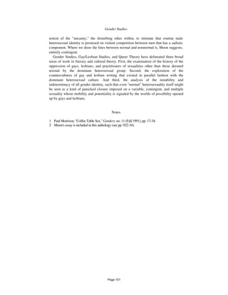 888 Gender Studies
notion of the "uncanny," the disturbing other within, to intimate that routine male
heterosexual identity is premised on violent competition between men that has a sadistic
component. Where we draw the lines between normal and nonnormal is, Moon suggests,
entirely contingent.
Gender Studies, Gay/Lesbian Studies, and Queer Theory have delineated three broad
areas of work in literary and cultural theory. First, the examination of the history of the
oppression of gays, lesbians, and practitioners of sexualities other than those deemed
normal by the dominant heterosexual group. Second, the exploration of the
countercultures of gay and lesbian writing that existed in parallel fashion with the
dominant heterosexual culture. And third, the analysis of the instability and
indeterminacy of all gender identity, such that even "normal" heterosexuality itself might
be seen as a kind of panicked closure imposed on a variable, contingent, and multiple
sexuality whose mobility and potentiality is signaled by the worlds of possibility opened
up by gays and lesbians.
Notes
1 Paul Morrison, "Coffee Table Sex," Genders, no. 11 (Fall 1991), pp. 17-34.
2 Moon's essay is included in this anthology (see pp. 922-34).
Page 101
 