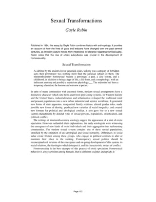 Sexual Transformations
Gayle Rubin
Published in 1984, this essay by Gayle Rubin combines history with anthropology. It provides
an account of how the lives of gays and lesbians have changed over the past several
centuries, as Western culture moved from intolerance to tolerance regarding homosexuality.
Rubin notes that the rise of urban subcultures was crucial in the development of
homosexuality.
Sexual Transformation
As defined by the ancient civil or canonical codes, sodomy was a category of forbidden
acts; their perpetrator was nothing more than the juridical subject of them. The
nineteenth-century homosexual became a personage, a past, a case history, and a
childhood, in addition to being a type of life, a life form, and a morphology, with an
indiscreet anatomy and possibly a mysterious physiology___ The sodomite had been a
temporary aberration; the homosexual was now a species.
In spite of many continuities with ancestral forms, modern sexual arrangements have a
distinctive character which sets them apart from preexisting systems. In Western Europe
and the United States, industrialization and urbanization reshaped the traditional rural
and peasant populations into a new urban industrial and service workforce. It generated
new forms of state apparatus, reorganized family relations, altered gender roles, made
possible new forms of identity, produced new varieties of social inequality, and created
new formats for political and ideological conflict. It also gave rise to a new sexual
system characterized by distinct types of sexual persons, populations, stratification, and
political conflict.
The writings of nineteenth-century sexology suggest the appearance of a kind of erotic
speciation. However outlandish their explanations, the early sexologists were witnessing
the emergence of new kinds of erotic individuals and their aggregation into rudimentary
communities. The modern sexual system contains sets of these sexual populations,
stratified by the operation of an ideological and social hierarchy. Differences in social
value create friction among these groups, who engage in political contests to alter or
maintain their place in the ranking. Contemporary sexual politics should be
reconceptualized in terms of the emergence and on-going development of this system, its
social relations, the ideologies which interpret it, and its characteristic modes of conflict.
Homosexuality is the best example of this process of erotic speciation. Homosexual
behavior is always present among humans. But in different societies and epochs it
Page 102
 