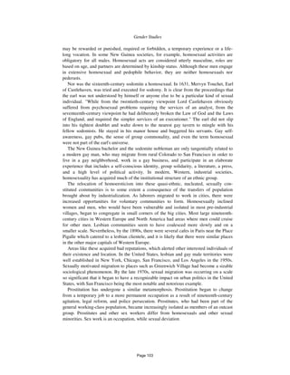 890 Gender Studies
may be rewarded or punished, required or forbidden, a temporary experience or a life-
long vocation. In some New Guinea societies, for example, homosexual activities are
obligatory for all males. Homosexual acts are considered utterly masculine, roles are
based on age, and partners are determined by kinship status. Although these men engage
in extensive homosexual and pedophile behavior, they are neither homosexuals nor
pederasts.
Nor was the sixteenth-century sodomite a homosexual. In 1631, Mervyn Touchet, Earl
of Castlehaven, was tried and executed for sodomy. It is clear from the proceedings that
the earl was not understood by himself or anyone else to be a particular kind of sexual
individual. "While from the twentieth-century viewpoint Lord Castlehaven obviously
suffered from psychosexual problems requiring the services of an analyst, from the
seventeenth-century viewpoint he had deliberately broken the Law of God and the Laws
of England, and required the simpler services of an executioner." The earl did not slip
into his tightest doublet and waltz down to the nearest gay tavern to mingle with his
fellow sodomists. He stayed in his manor house and buggered his servants. Gay self-
awareness, gay pubs, the sense of group commonality, and even the term homosexual
were not part of the earl's universe.
The New Guinea bachelor and the sodomite nobleman are only tangentially related to
a modern gay man, who may migrate from rural Colorado to San Francisco in order to
live in a gay neighborhood, work in a gay business, and participate in an elaborate
experience that includes a self-conscious identity, group solidarity, a literature, a press,
and a high level of political activity. In modern, Western, industrial societies,
homosexuality has acquired much of the institutional structure of an ethnic group.
The relocation of homoeroticism into these quasi-ethnic, nucleated, sexually con-
stituted communities is to some extent a consequence of the transfers of population
brought about by industrialization. As laborers migrated to work in cities, there were
increased opportunities for voluntary communities to form. Homosexually inclined
women and men, who would have been vulnerable and isolated in most pre-industrial
villages, began to congregate in small corners of the big cities. Most large nineteenth-
century cities in Western Europe and North America had areas where men could cruise
for other men. Lesbian communities seem to have coalesced more slowly and on a
smaller scale. Nevertheless, by the 1890s, there were several cafes in Paris near the Place
Pigalle which catered to a lesbian clientele, and it is likely that there were similar places
in the other major capitals of Western Europe.
Areas like these acquired bad reputations, which alerted other interested individuals of
their existence and location. In the United States, lesbian and gay male territories were
well established in New York, Chicago, San Francisco, and Los Angeles in the 1950s.
Sexually motivated migration to places such as Greenwich Village had become a sizable
sociological phenomenon. By the late 1970s, sexual migration was occurring on a scale
so significant that it began to have a recognizable impact on urban politics in the United
States, with San Francisco being the most notable and notorious example.
Prostitution has undergone a similar metamorphosis. Prostitution began to change
from a temporary job to a more permanent occupation as a result of nineteenth-century
agitation, legal reform, and police persecution. Prostitutes, who had been part of the
general working-class population, became increasingly isolated as members of an outcast
group. Prostitutes and other sex workers differ from homosexuals and other sexual
minorities. Sex work is an occupation, while sexual deviation
Page 103
 