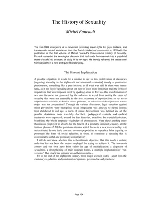 The History of Sexuality
Michel Foucault
The post-1969 emergence of a movement promoting equal rights for gays, lesbians, and
transsexuals gained assistance from the French intellectual community in 1976 with the
publication of the first volume of Michel Foucault's three-volume History of Sexuality.
Foucault converted the sexological discourse that had made homosexuals into a prejudicial
object of study into an object of study in its own right. He thereby reframed the debate over
homosexuality in a new and quite liberatory way.
The Perverse Implantation
A possible objection: it would be a mistake to see in this proliferation of discourses
[regarding sexuality in the eighteenth and nineteenth centuries] merely a quantitative
phenomenon, something like a pure increase, as if what was said in them were imma-
terial, as if the fact of speaking about sex were of itself more important than the forms of
imperatives that were imposed on it by speaking about it. For was this transformation of
sex into discourse not governed by the endeavor to expel from reality the forms of
sexuality that were not amenable to the strict economy of reproduction: to say no to
unproductive activities, to banish casual pleasures, to reduce or exclude practices whose
object was not procreation? Through the various discourses, legal sanctions against
minor perversions were multiplied; sexual irregularity was annexed to mental illness;
from childhood to old age, a norm of sexual development was defined and all the
possible deviations were carefully described; pedagogical controls and medical
treatments were organized; around the least fantasies, moralists, but especially doctors,
brandished the whole emphatic vocabulary of abomination. Were these anything more
than means employed to absorb, for the benefit of a genitally centered sexuality, all the
fruitless pleasures? All this garrulous attention which has us in a stew over sexuality, is it
not motivated by one basic concern: to ensure population, to reproduce labor capacity, to
perpetuate the form of social relations: in short, to constitute a sexuality that is
economically useful and politically conservative?
I still do not know whether this is the ultimate objective. But this much is certain:
reduction has not been the means employed for trying to achieve it. The nineteenth
century and our own have been rather the age of multiplication: a dispersion of
sexualities, a strengthening of their disparate forms, a multiple implantation of "per-
versions." Our epoch has initiated sexual heterogeneities.
Up to the end of the eighteenth century, three major explicit codes - apart from the
customary regularities and constraints of opinion - governed sexual practices:
Page 104
 