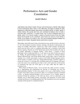 Performative Acts and Gender
Constitution
Judith Butler
Judith Butler's book Gender Trouble: Feminism and the Subversion of Identity (1990) helped
to found contemporary Queer Theory. In this 1988 essay, she begins to develop her ideas
regarding the relationship between performance and gender identity. For Butler, gender is
entirely imitative. She quarrels with Freud, who contended that lesbians strive to imitate a
masculine ideal. Lesbianism, in Freudian theory, has no secure ontological status as a
gender; rather, it is a neurotic imitation, a desire on the part of women to be men. Butler
argues that all gender can be understood, using Freud's own account of how identity is
formed, as an imitation of an ideal or norm. One cannot therefore distinguish between the
original and the imitation. All gender identity is performed or enacted.
Philosophers rarely think about acting in the theatrical sense, but they do have a discourse
of "acts" that maintains associative semantic meanings with theories of performance and
acting. For example, John Searle's "speech acts," those verbal assurance and promises
which seem not only to refer to a speaking relationship, but to constitute a moral bond
between speakers, illustrate one of the illocutionary gestures that constitutes the stage of
the analytic philosophy of language. Further, "action theory," a domain of moral
philosophy, seeks to understand what it is "to do" prior to any claim of what one ought to
do. Finally, the phenomenological theory of "acts," espoused by Edmund Husserl,
Maurice Merleau-Ponty, and George Herbert Mead, among others, seeks to explain the
mundane way in which social agents constitute social reality through language, gesture,
and all manner of symbolic social sign. Though phenomenology sometimes appears to
assume the existence of a choosing and constituting agent prior to language (who poses
as the sole source of its constituting acts), there is also a more radical use of the doctrine
of constitution that takes the social agent as an object rather than the subject of
constitutive acts.
When Simone de Beauvoir claims, "one is not born, but, rather, becomes a woman,"
she is appropriating and reinterpreting this doctrine of constituting acts from the
phenomenological tradition.1
In this sense, gender is in no way a stable identity or locus
of agency from which various acts proceed; rather, it is an identity tenuously constituted
in time - an identity instituted through a stylized repetition of acts. Further, gender is
instituted through the stylization of the body and, hence, must be understood as the
mundane way in which bodily gestures, movements, and enactments of various kinds
constitute the illusion of an abiding gendered self. This formulation moves the conception
of gender off the ground of a substantial model of
Page 106
 